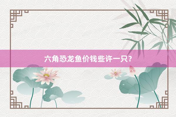 六角恐龙鱼价钱些许一只？
