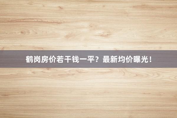 鹤岗房价若干钱一平?最新均价曝光!